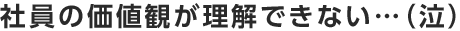 社員の価値観が理解できない・・・（泣）