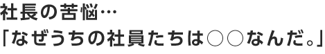 社長の苦悩・・・なぜうちの社員たちは○○なんだ